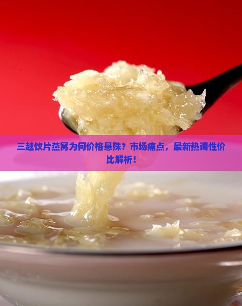 三越饮片燕窝为何价格悬殊？市场痛点，最新热词性价比解析！