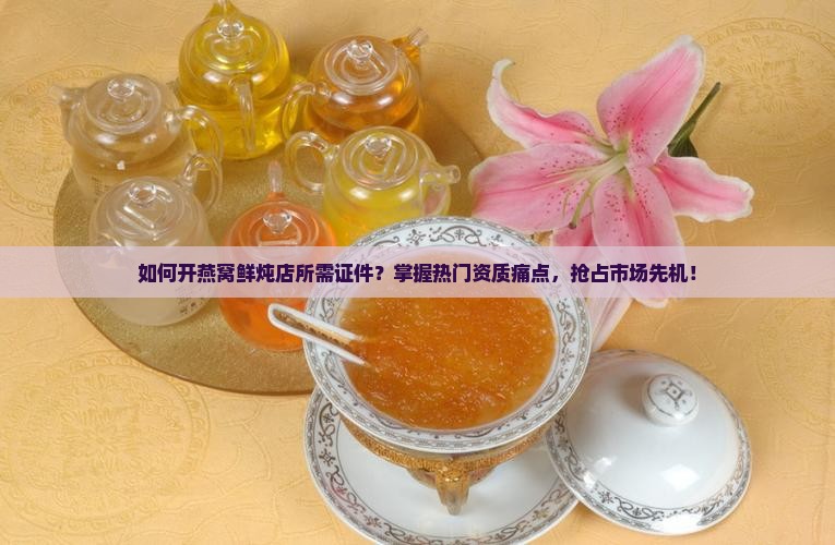 如何开燕窝鲜炖店所需证件？掌握热门资质痛点，抢占市场先机！