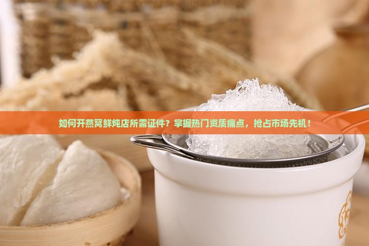 如何开燕窝鲜炖店所需证件？掌握热门资质痛点，抢占市场先机！