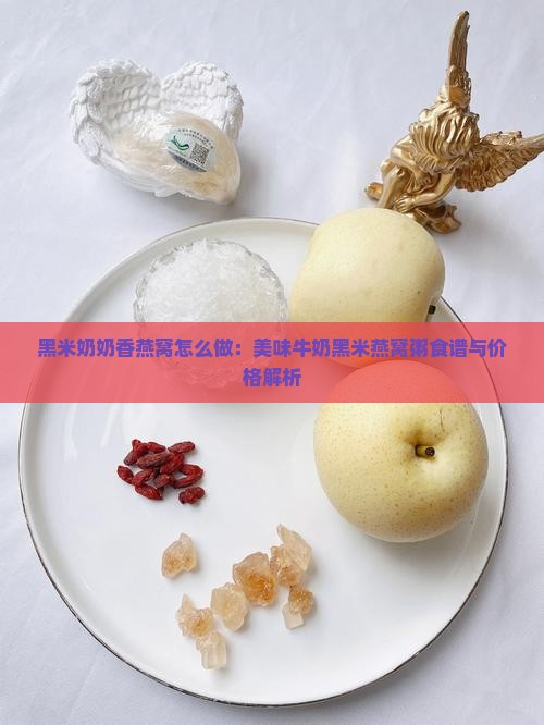 黑米奶奶香燕窝怎么做：美味牛奶黑米燕窝粥食谱与价格解析