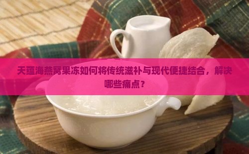 天蕴海燕窝果冻如何将传统滋补与现代便捷结合，解决哪些痛点？
