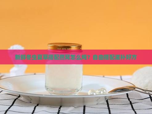 新鲜冬虫夏草搭配燕窝怎么炖？自由搭配滋补好方