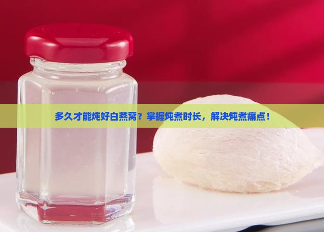多久才能炖好白燕窝？掌握炖煮时长，解决炖煮痛点！