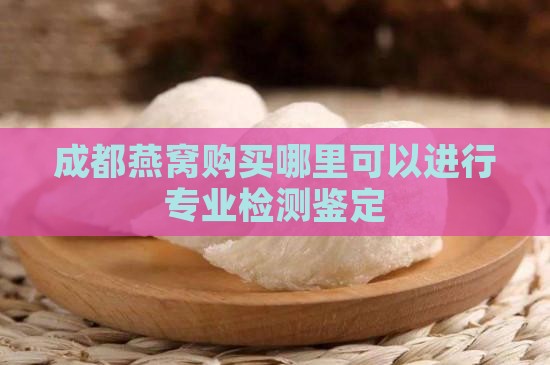 成都燕窝购买哪里可以进行专业检测鉴定 成都燕窝购买哪里可以进行专业检测鉴定