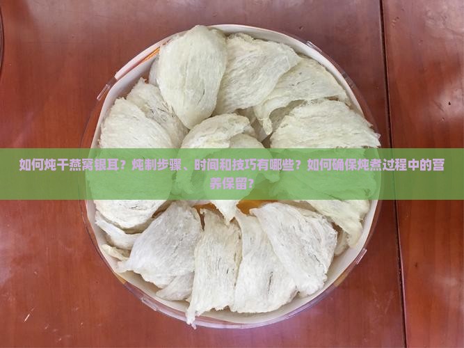 如何炖干燕窝银耳？炖制步骤、时间和技巧有哪些？如何确保炖煮过程中的营养保留？