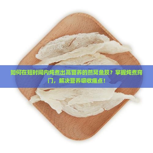如何在短时间内炖煮出高营养的燕窝鱼胶？掌握炖煮窍门，解决营养吸收痛点！