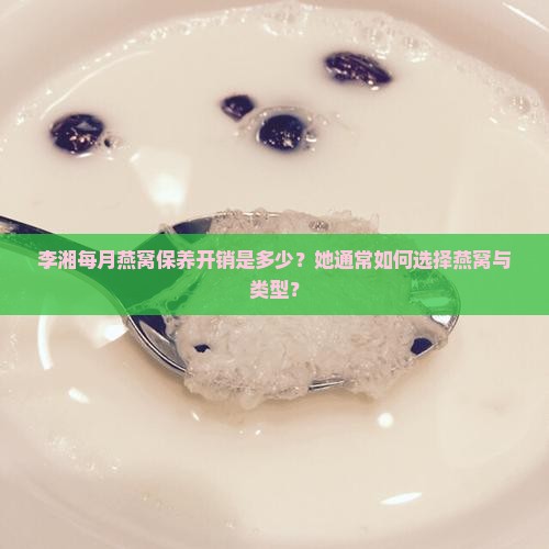 李湘每月燕窝保养开销是多少？她通常如何选择燕窝与类型？