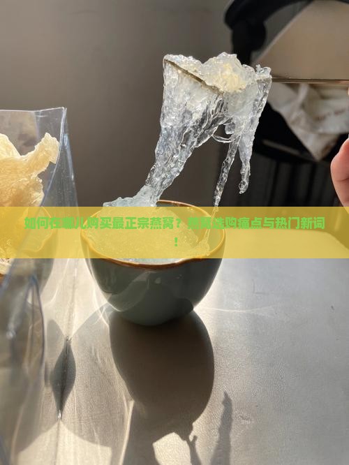 如何在哪儿购买最正宗燕窝？燕窝选购痛点与热门新词！