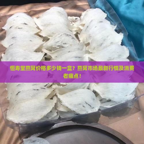 恒寿堂燕窝价格多少钱一盒？燕窝市场最新行情及消费者痛点！