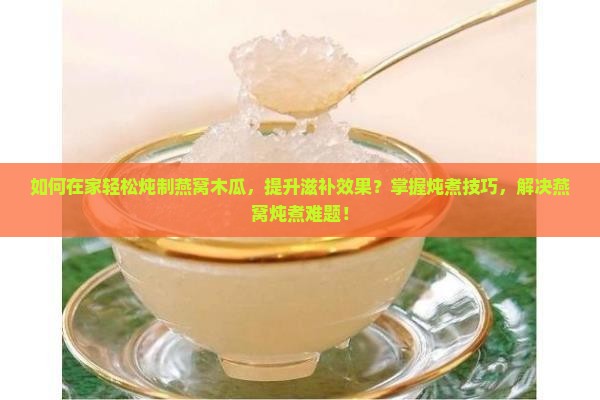 如何在家轻松炖制燕窝木瓜，提升滋补效果？掌握炖煮技巧，解决燕窝炖煮难题！