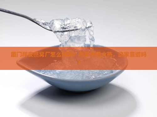 厦门翔安燕窝厂怎么样啊？燕窝市场火热，这家靠谱吗？