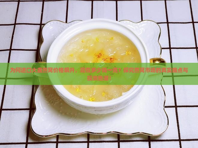 为何进口大盏燕窝价格飙升，现在多少钱一克？探究燕窝市场的真实痛点与投资热潮！
