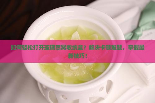如何轻松打开玻璃燕窝收纳盒？解决卡顿难题，掌握最新技巧！