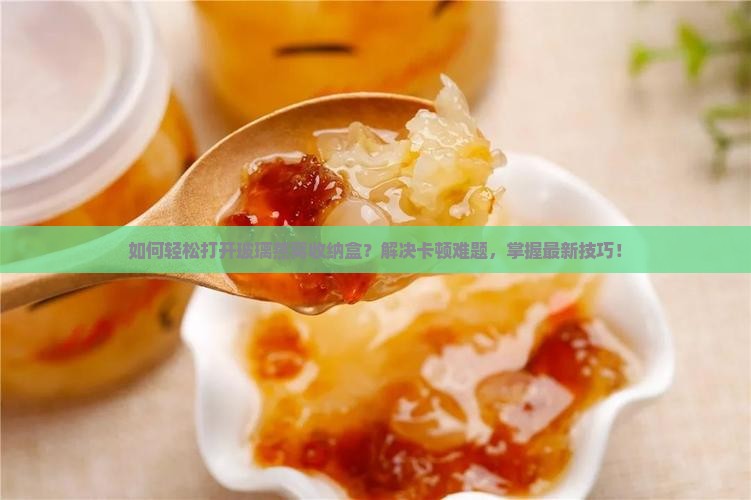 如何轻松打开玻璃燕窝收纳盒？解决卡顿难题，掌握最新技巧！
