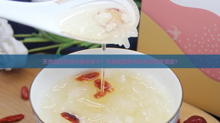天然血燕燕窝价格是多少？其真假鉴别与购买渠道有哪些？