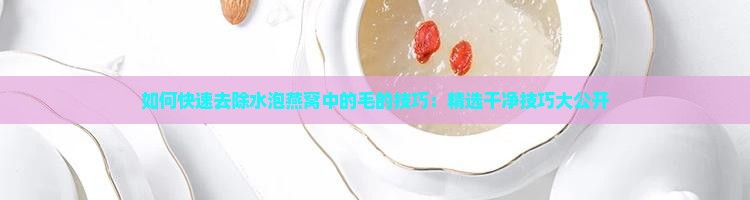 如何快速去除水泡燕窝中的毛的技巧：精选干净技巧大公开