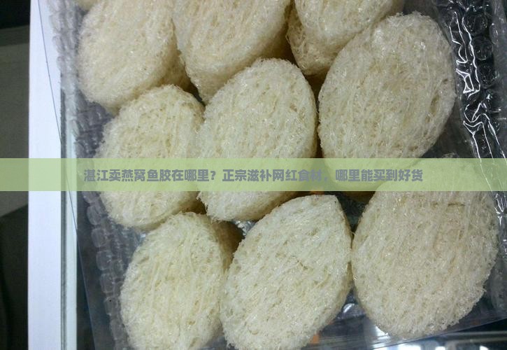 湛江卖燕窝鱼胶在哪里？正宗滋补网红食材，哪里能买到好货
