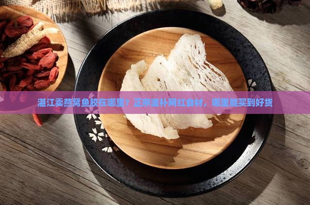 湛江卖燕窝鱼胶在哪里？正宗滋补网红食材，哪里能买到好货