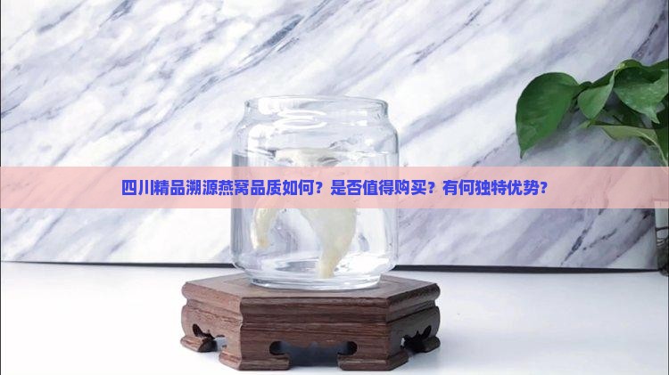 四川精品溯源燕窝品质如何？是否值得购买？有何独特优势？