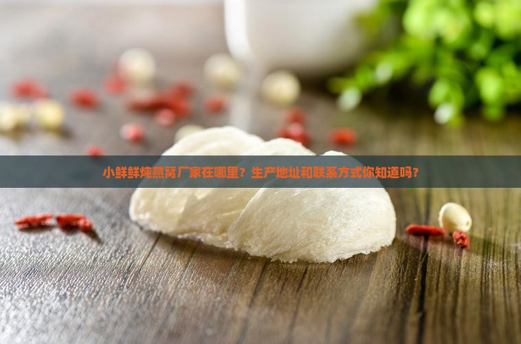 小鲜鲜炖燕窝厂家在哪里？生产地址和联系方式你知道吗？