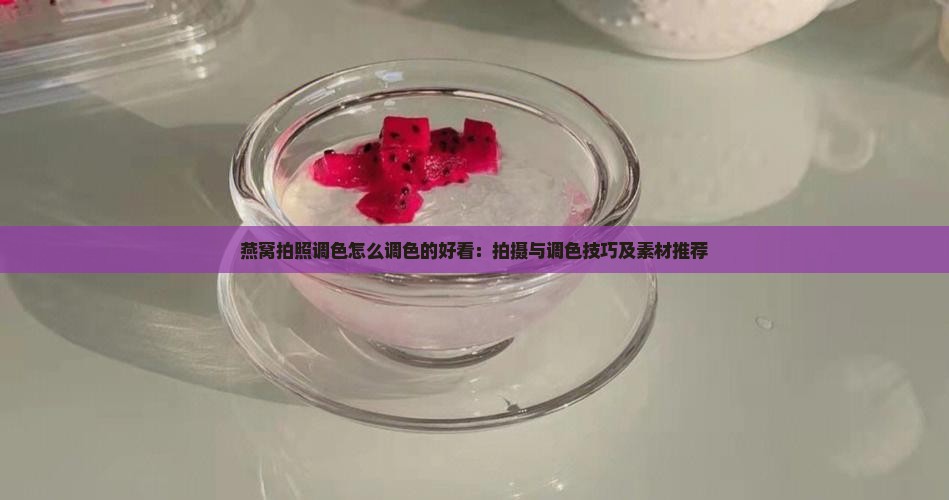 燕窝拍照调色怎么调色的好看：拍摄与调色技巧及素材推荐