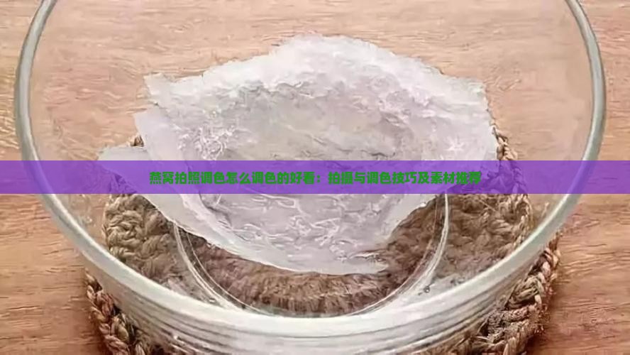 燕窝拍照调色怎么调色的好看：拍摄与调色技巧及素材推荐