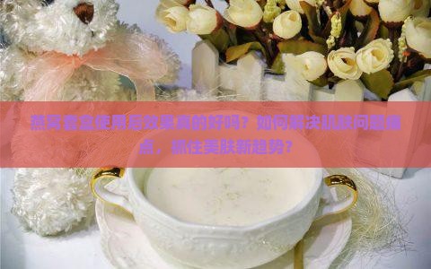 燕窝套盒使用后效果真的好吗？如何解决肌肤问题痛点，抓住美肤新趋势？