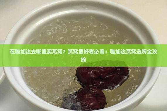 在雅加达去哪里买燕窝？燕窝爱好者必看：雅加达燕窝选购全攻略