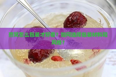 燕窝怎么包装才好看？如何选择包装材料和风格？