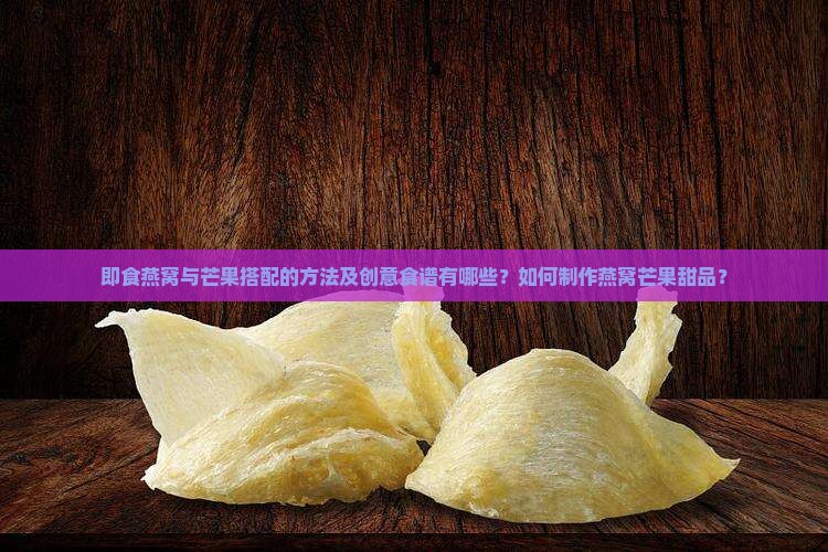 即食燕窝与芒果搭配的方法及创意食谱有哪些？如何制作燕窝芒果甜品？