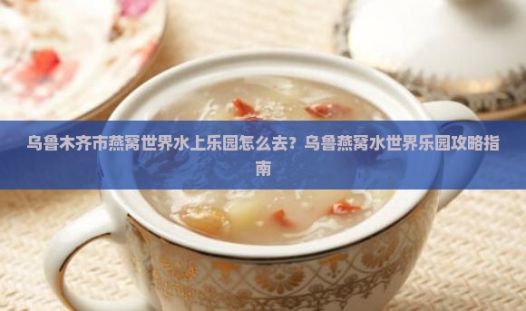 乌鲁木齐市燕窝世界水上乐园怎么去？乌鲁燕窝水世界乐园攻略指南