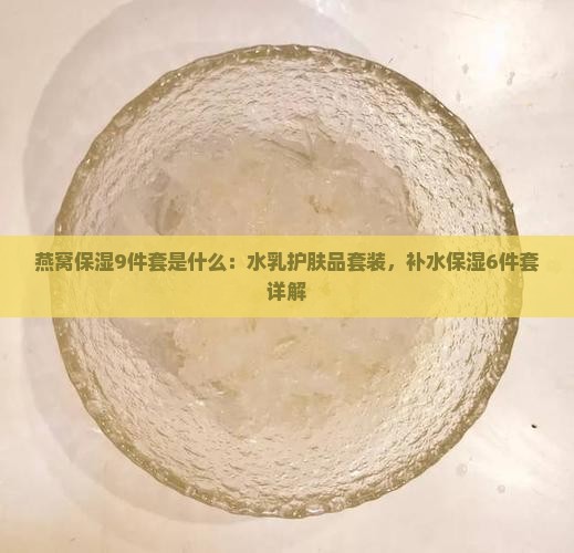 燕窝保湿9件套是什么：水乳护肤品套装，补水保湿6件套详解