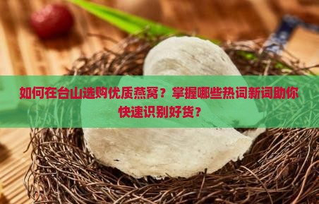 如何在台山选购优质燕窝？掌握哪些热词新词助你快速识别好货？