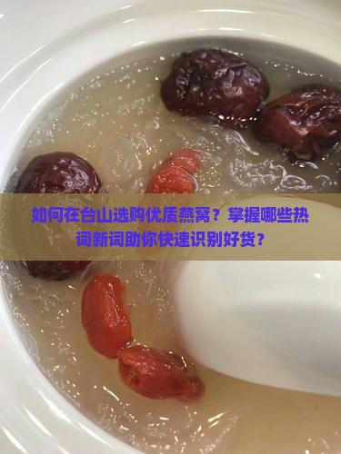 如何在台山选购优质燕窝？掌握哪些热词新词助你快速识别好货？