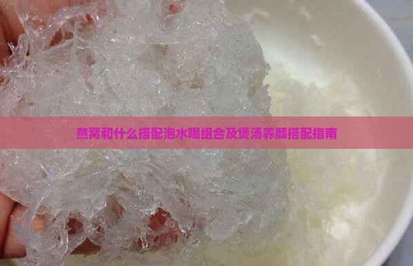 燕窝和什么搭配泡水喝组合及煲汤养颜搭配指南