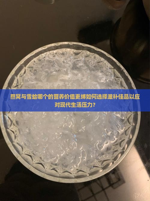 燕窝与雪蛤哪个的营养价值更缚如何选择滋补佳品以应对现代生活压力？