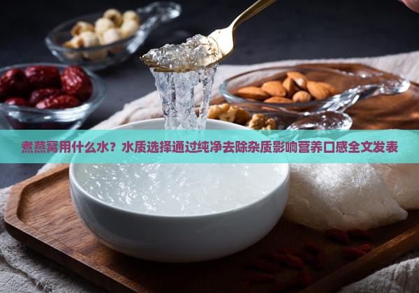 煮燕窝用什么水？水质选择通过纯净去除杂质影响营养口感全文发表