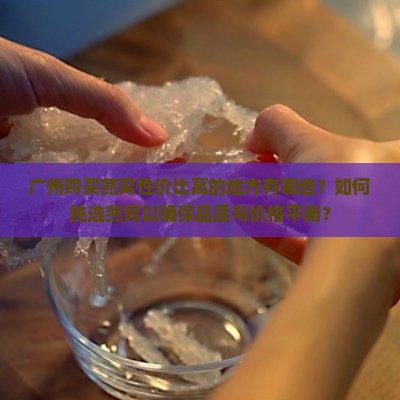 广州购买燕窝性价比高的地方有哪些？如何挑选燕窝以确保品质与价格平衡？