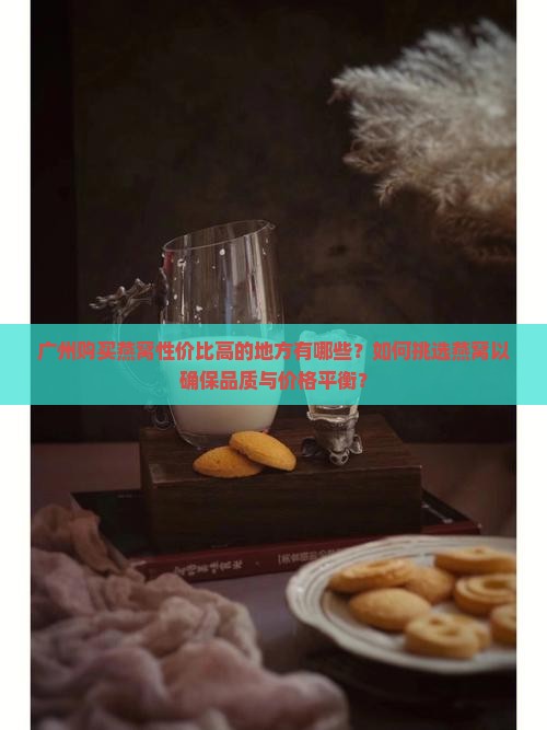 广州购买燕窝性价比高的地方有哪些？如何挑选燕窝以确保品质与价格平衡？