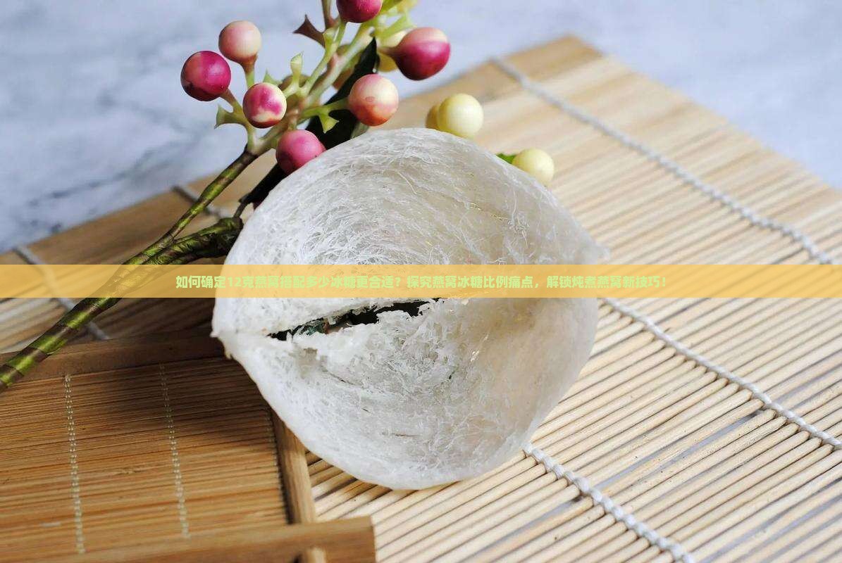 如何确定12克燕窝搭配多少冰糖更合适？探究燕窝冰糖比例痛点，解锁炖煮燕窝新技巧！