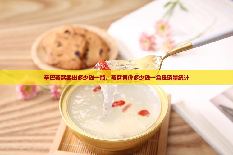 辛巴燕窝卖出多少钱一瓶，燕窝售价多少钱一盒及销量统计