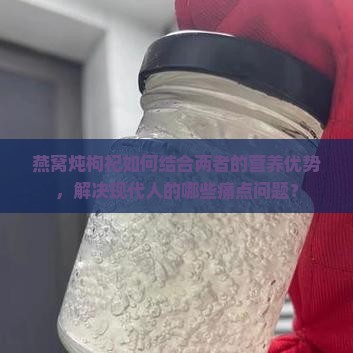 燕窝炖枸杞如何结合两者的营养优势，解决现代人的哪些痛点问题？