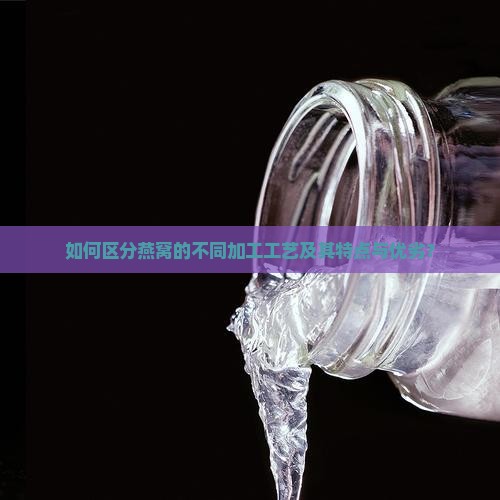 如何区分燕窝的不同加工工艺及其特点与优劣？