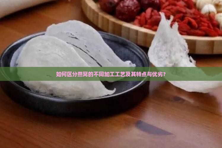 如何区分燕窝的不同加工工艺及其特点与优劣？