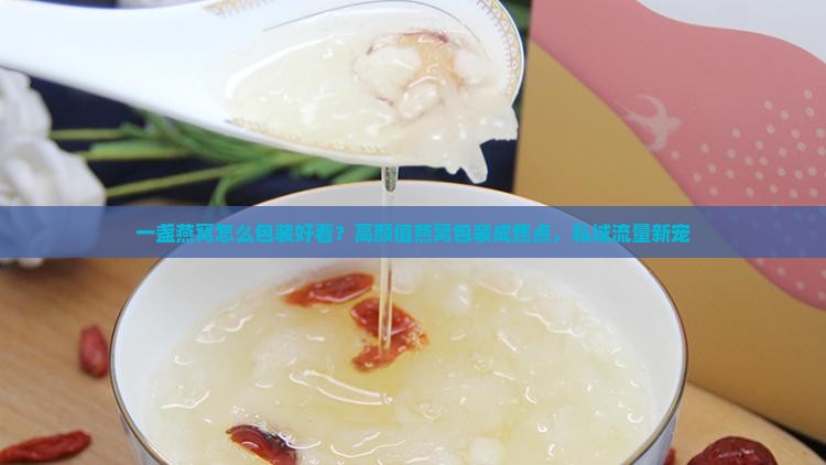 一盏燕窝怎么包装好看？高颜值燕窝包装成焦点，私域流量新宠