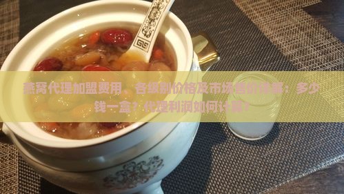 燕窝代理加盟费用、各级别价格及市场售价详解：多少钱一盒？代理利润如何计算？