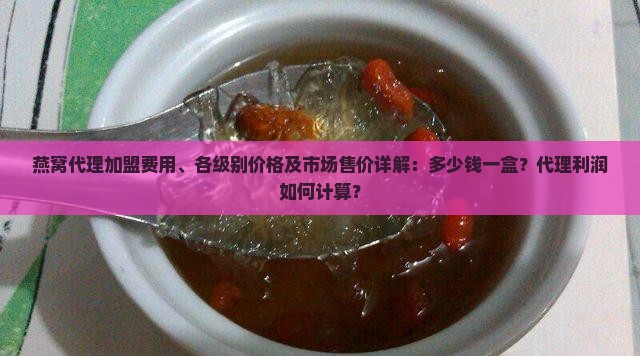 燕窝代理加盟费用、各级别价格及市场售价详解：多少钱一盒？代理利润如何计算？