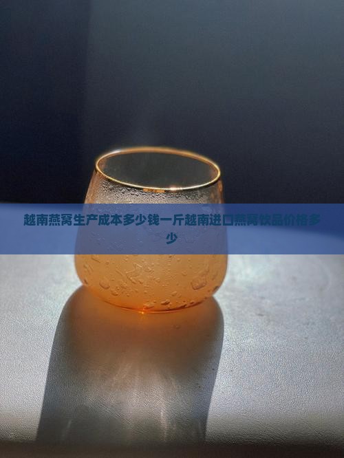 越南燕窝生产成本多少钱一斤越南进口燕窝饮品价格多少