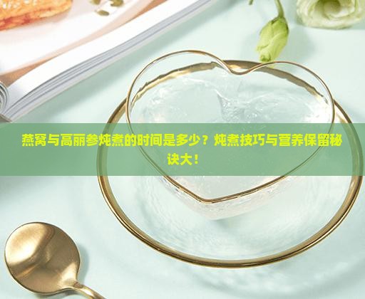燕窝与高丽参炖煮的时间是多少？炖煮技巧与营养保留秘诀大！