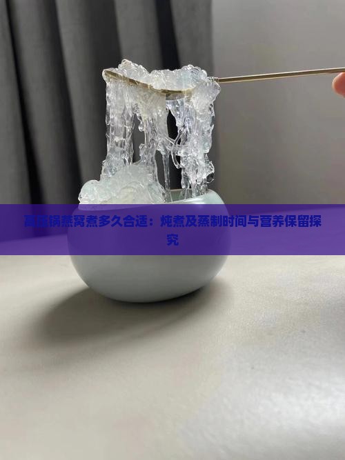 高压锅燕窝煮多久合适：炖煮及蒸制时间与营养保留探究